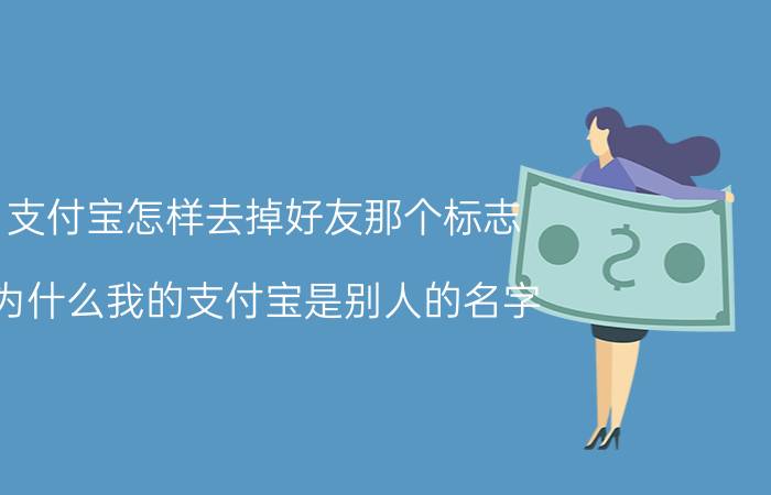 支付宝怎样去掉好友那个标志 为什么我的支付宝是别人的名字。怎么改回来？